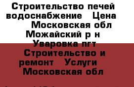 Строительство печей, водоснабжение › Цена ­ 100 - Московская обл., Можайский р-н, Уваровка пгт Строительство и ремонт » Услуги   . Московская обл.